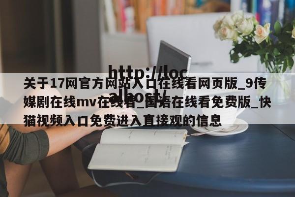 关于17网官方网站入口在线看网页版_9传媒剧在线mv在线看_国语在线看免费版_快猫视频入口免费进入直接观的信息